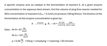 A specific enzyme acts as catalyst in the fermentation of reactant A. At a given enzyme
concentration in the aqueous feed stream, find the volume of plug flow reactor needed for
95% concentration of reactant A (CAO = 2 mol/L) to produce 100 kg R/hour. The kinetics of the
fermentation at this enzyme concentration is given by :
A enzyme
-
R, rA =
0,1 CA
1+0,5 CA liter • min
mol
Kg
Data Mr R = 87
kmol
Kg
Mr A = 107
kmol
Kg
p = 0,56
t filling + t emptying + t cleaning = 30 minutes