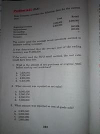 01
Ross Company provided the following data for the current.
year:
Problem 14-11 (IAA)
Retail
Cost
1,650,000
4,200,000
2,000,000
6N
Beginning inventory
Net purchases
Net markup
Net markdown
800,000
200,000 -
Net sales
The entity used the average retail inventory method to
estimate ending inventory.
It was determined that the average cost of the ending
inventory was P1,950,000.
If the entity used the FIF0 retail method, the cost ratio
would have been 60%.
1. What is the amount of net purchases at original retail
before markup and markdown?
a. 7,600,000
b. 7,000,000
с. 4,200,000
d. 6,400,000
2. What amount was reported as net sales?
a. 9,000,000
b. 3,000,000
c. 6,000,000
d. 7,000,000
3. What amount was reported as cost of goods sold?
a. 3,900,000
b. 3,000,000
c. 3,600,000
d. 1,800,000
398
E HA C
