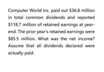 Computer World Inc. paid out $36.8 million
in total common dividends and reported
$118.7 million of retained earnings at year-
end. The prior year's retained earnings were
$85.5 million. What was the net income?
Assume that all dividends declared were
actually paid.