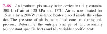 7-88 An insulated piston-cylinder device initially contains
300 L of air at 120 kPa and 17°C. Air is now heated for
15 min by a 200-W resistance heater placed inside the cylin-
der. The pressure of air is maintained constant during this
process. Determine the entropy change of air, assuming
(a) constant specific heats and (b) variable specific heats.