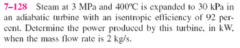 7-128 Steam at 3 MPa and 400°C is expanded to 30 kPa in
an adiabatic turbine with an isentropic efficiency of 92 per-
cent. Determine the power produced by this turbine, in kW,
when the mass flow rate is 2 kg/s.