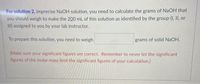 For solution 2, imprecise NaOH solution, you need to calculate the grams of NaOH that
you should weigh to make the 200 mL of this solution as identified by the group (I, II, or
III) assigned to you by your lab instructor.
To prepare this solution, you need to weigh
grams of solid NaOH.
(Make sure your significant figures are correct. Remember to never let the significant
figures of the molar mass limit the significant figures of your calculation.)
