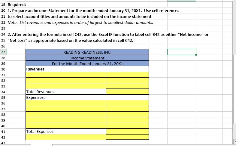 19 Required:
20 1. Prepare an Income Statement for the month ended January 31, 20X1. Use cell references
21 to select account titles and amounts to be included on the income statement.
22 Note: List revenues and expenses in order of largest to smallest dollar amounts.
23
24 2. After entering the formula in cell C42, use the Excel IF function to label cell B42 as either "Net Income" or
25 "Net Loss" as appropriate based on the value calculated in cell C42.
26
READING READINESS, INC.
27
28
Income Statement
For the Month Ended January 31, 20X1
29
Revenues:
30
31
32
33
Total Revenues
34
Expenses:
35
36
37
38
39
40
Total Expenses
41
42
