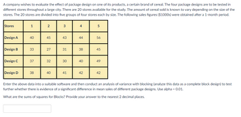 A company wishes to evaluate the effect of package design on one of its products, a certain brand of cereal. The four package designs are to be tested in
different stores throughout a large city. There are 20 stores available for the study. The amount of cereal sold is known to vary depending on the size of the
stores. The 20 stores are divided into five groups of four stores each by size. The following sales figures ($1000s) were obtained after a 1-month period.
Stores
Design A
Design B
Design C
Design D
1
40
33
37
38
2
45
27
32
40
3
43
31
30
41
4
44
38
40
42
5
56
45
49
42
Enter the above data into a suitable software and then conduct an analysis of variance with blocking (analyze this data as a complete block design) to test
further whether there is evidence of a significant difference in mean sales of different package designs. Use alpha=0.01.
What are the sums of squares for Blocks? Provide your answer to the nearest 2 decimal places.