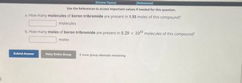 [Review Topics]
[References]
Use the References to access important values if needed for this question.
a. How many molecules of boron tribromide are present in 1.55 moles of this compound?
molecules
b. How many moles of boron tribromide are present in 9.29 x 1022 molecules of this compound?
moles
Submit Answer
Retry Entire Group
9 more group attempts remaining