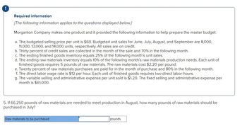 !
Required information
[The following information applies to the questions displayed below.]
Morganton Company makes one product and it provided the following information to help prepare the master budget:
a. The budgeted selling price per unit is $60. Budgeted unit sales for June, July, August, and September are 8,000,
11,000, 13,000, and 14,000 units, respectively. All sales are on credit.
b. Thirty percent of credit sales are collected in the month of the sale and 70% in the following month.
c. The ending finished goods inventory equals 25% of the following month's unit sales.
d. The ending raw materials inventory equals 10% of the following month's raw materials production needs. Each unit of
finished goods requires 5 pounds of raw materials. The raw materials cost $2.20 per pound.
e. Twenty percent of raw materials purchases are paid for in the month of purchase and 80% in the following month.
f. The direct labor wage rate is $12 per hour. Each unit of finished goods requires two direct labor-hours.
g. The variable selling and administrative expense per unit sold is $1.20. The fixed selling and administrative expense per
month is $61,000.
5. If 66,250 pounds of raw materials are needed to meet production in August, how many pounds of raw materials should be
purchased in July?
Raw materials to be purchased
pounds