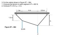 3. For the cables shown in Figure ST – 064
1. Compute the tension in each segment if P = 400 N.
2. Compute P in N if yo = 3 m.
1m
4 m
2.5 m
1.5 m
Figure ST - 064
30 kN
