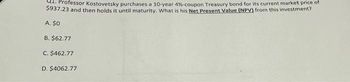 Professor Kostovetsky purchases a 10-year 4%-coupon Treasury bond for its current market price of
$937.23 and then holds it until maturity. What is his Net Present Value (NPV) from this investment?
A. $0
B. $62.77
C. $462.77
D. $4062.77