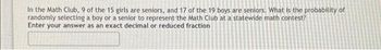 In the Math Club, 9 of the 15 girls are seniors, and 17 of the 19 boys are seniors. What is the probability of
randomly selecting a boy or a senior to represent the Math Club at a statewide math contest?
Enter your answer as an exact decimal or reduced fraction