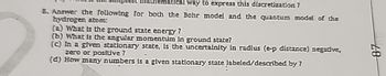 Iway to express this discretization 7
8. Answer the following for both the Bohr model and the quantum model of the
hydrogen atom:
(a) What is the ground state energy?
(b) What is the angular momentum in ground state?
(c) In a given stationary state, is the uncertainity in radius (e-p distance) negative,
zero or positive?
(d) How many numbers is a given stationary state labeled/described by?
87