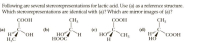 Following are several stereorepresentations for lactic acid. Use (a) as a reference structure.
Which stereorepresentations are identical with (a)? Which are mirror images of (a)?
ÇOOH
CH3
СООН
CH,
(a)
(Ь)
(d)
C.
"СООН
(c)
НО
НООС
HO
H
`CH3
HO
НО
HC
