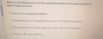 Which of the following is true of the spatial distribution of the hydroxyl groups of
alpha-D-glucopyranose?
They are all in equatorial positions
The hydroxyl on C-1 is equatorial, those on C-2, C-3 and C-4 are axial.
The hydroxyl on C-1 is axial, those on C-2, C-3 and C-4 are equatorial.
They are all in axial positions.