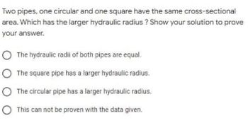 Two pipes, one circular and one square have the same cross-sectional
area. Which has the larger hydraulic radius? Show your solution to prove
your answer.
O The hydraulic radii of both pipes are equal.
O The square pipe has a larger hydraulic radius.
O The circular pipe has a larger hydraulic radius.
O This can not be proven with the data given.