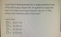 Scott Peter's bank granted him a single-payment loan
of $3,250 to pay a repair bill. He agreed to repay the
loan in 31 days at an exact interest rate of 11.75%.
What is the maturity value of the loan?
Select one:
O a. $3,211.09
O b. $3,282.43
Oc.
O d. $3,554.66
C. $3,300.90
