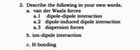 2. Describe the following in your own words.
a. van der Waals forces
a.1 dipole-dipole interaction
a.2 dipole-induced dipole interaction
a.3 dispersion forces
b. ion-dipole interaction
c. H-bonding
