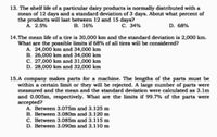 13. The shelf life of a particular dairy products is normally distributed with a
mean of 12 days and a standard deviation of 3 days. About what percent of
the products will last between 12 and 15 days?
. 2.5%
В. 16%
C. 34%
D. 68%
14.The mean life of a tire is 30,000 km and the standard deviation is 2,000 km.
What are the possible limits if 68% of all tires will be considered?
A. 24,000 km and 34,000 km
B. 26,000 km and 34,000 km
C. 27,000 km and 31,000 km
D. 28,000 km and 32,000 km
15.A company makes parts for a machine. The lengths of the parts must be
within a certain limit or they will be rejected. A large number of parts were
measured and the m
an and the standard deviation were calculated as 3.1m
and 0.005m, respectively. What are the limits if 99.7% of the parts were
accepted?
A. Between 3.075m and 3.125 m
B. Between 3.080m and 3.120 m
C. Between 3.085m and 3.115 m
D. Between 3.090m and 3.110 m
