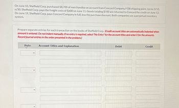On June 10, Sheffield Corp. purchased $8,700 of merchandise on account from Concord Company, FOB shipping point, terms 3/10,
n/30. Sheffield Corp. pays the freight costs of $600 on June 11. Goods totaling $700 are returned to Concord for credit on June 12.
On June 19, Sheffield Corp. pays Concord Company in full, less the purchase discount. Both companies use a perpetual inventory
system.
Prepare separate entries for each transaction on the books of Sheffield Corp.. (Credit account titles are automatically indented when
amount is entered. Do not indent manually. If no entry is required, select "No Entry" for the account titles and enter O for the amounts.
Record journal entries in the order presented in the problem.)
Rate
Account Titles and Explanation
ما
Debit
Credit
