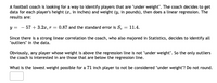 A football coach is looking for a way to identify players that are "under weight". The coach decides to get
data for each player's height (x, in inches) and weight (y, in pounds), then does a linear regression. The
results are:
y = - 57 + 3.2a, r = 0.87 and the standard error is S. = 11.4.
Since there is a strong linear correlation the coach, who also majored in Statistics, decides to identify all
"outliers" in the data.
Obviously, any player whose weight is above the regression line is not "under weight". So the only outliers
the coach is interested in are those that are below the regression line.
What is the lowest weight possible for a 71 inch player to not be considered "under weight"? Do not round.
