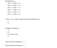 The hypotheses are:
О Но:р 2 0; На:р <0
Но:p < 0%;B На:р>0
О Но:r> 0; На:r < 0
Ho:r:
0; На:r #0
Ho:r < 0; Ha:r > 0
O Ho:p = 0; Ha:p # 0
2. This is a O twoO rightO left tailed test and the distribution used is
OT
Oz
The Degrees of Freedom are
O8
9
O N/A; this is a Z-test
07
3. The STS (round to 3 decimals) is:
The P-value (round to 4 decimals) is:
