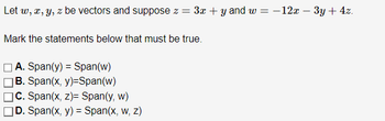 Let w, x, y, z be vectors and suppose z = 3x + y and w = −12x − 3y + 4z.
Mark the statements below that must be true.
A. Span(y) = Span(w)
B. Span(x, y)=Span(w)
|C. Span(x, z)= Span(y, w)
JD. Span(x, y) = Span(x, w, z)