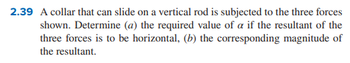 2.39 A collar that can slide on a vertical rod is subjected to the three forces
shown. Determine (a) the required value of a if the resultant of the
three forces is to be horizontal, (b) the corresponding magnitude of
the resultant.