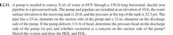 4.2.11. A pump is needed to convey 8 cfs of water at 68°F through a 130-ft-long horizontal, ductile iron
pipeline to a pressurized tank. The pump and pipeline are installed at an elevation of 10 ft, the water
surface elevation in the receiving tank is 20 ft, and the pressure at the top of the tank is 32.3 psi. The
pipe has a 15-in.-diameter on the suction side of the pump and a 12-in.-diameter on the discharge
side of the pump. If the pump delivers 111 ft of head, determine the pressure head on the discharge
side of the pump (in psi) and whether cavitation is a concern on the suction side of the pump?
Sketch the system and draw the HGL and EGL.