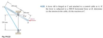 A
250 mm
Fig. P4.22
250 mm
D
200 mm
30°
B
500 N
4.22 A lever AB is hinged at C and attached to a control cable at A. If
the lever is subjected to a 500-N horizontal force at B, determine
(a) the tension in the cable, (b) the reaction at C.