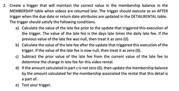 2. Create a trigger that will maintain the correct value in the membership balance in the
MEMBERSHIP table when videos are returned late. The trigger should execute as an AFTER
trigger when the due date or return date attributes are updated in the DETAILRENTAL table.
The trigger should satisfy the following conditions.
a) Calculate the value of the late fee prior to the update that triggered this execution of
the trigger. The value of the late fee is the days late times the daily late fee. If the
previous value of the late fee was null, then treat it as zero (0).
b) Calculate the value of the late fee after the update that triggered this execution of the
trigger. If the value of the late fee is now null, then treat it as zero (0).
c) Subtract the prior value of the late fee from the current value of the late fee to
determine the change in late fee for this video rental.
d) If the amount calculated in part c is not zero (0), then update the membership balance
by the amount calculated for the membership associated the rental that this detail is
a part of.
e) Test your trigger.