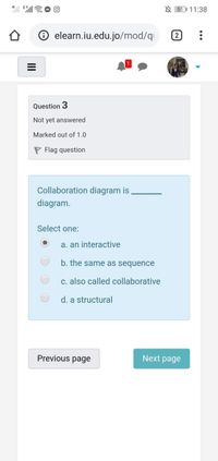 X E
N 51 11:38
elearn.iu.edu.jo/mod/qi
Question 3
Not yet answered
Marked out of 1.0
P Flag question
Collaboration diagram is
diagram.
Select one:
a. an interactive
b. the same as sequence
c. also called collaborative
d. a structural
Previous page
Next page
