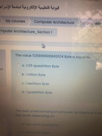 البوابة التعليمية الإلكترونية لجامعة الإسرام
My courses
Computer Architecture
Computer
mputer Architecture_Sectionl
The value 1125899906842624 Byte is equal to:
O a. 1.125 quadrillion Byte
of
O b.1 trillion Byte
O c.1 sextillion Byte
O d.1 quadrillion Byte
The best understanding of computer architecture is by
into levels depending on:
t of
a. Top-down procedure
b. Serial procedure
