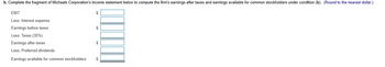 b. Complete the fragment of Michaels Corporation's income statement below to compute the firm's earnings after taxes and earnings available for common stockholders under condition (b). (Round to the nearest dollar.)
EBIT
Less: Interest expense
Earnings before taxes
Less: Taxes (35%)
Earnings after taxes
Less: Preferred dividends
Earnings available for common stockholders
$
$
$