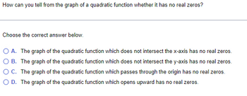 How can you tell from the graph of a quadratic function whether it has no real zeros?
Choose the correct answer below.
O A. The graph of the quadratic function which does not intersect the x-axis has no real zeros.
O B. The graph of the quadratic function which does not intersect the y-axis has no real zeros.
O C. The graph of the quadratic function which passes through the origin has no real zeros.
O D. The graph of the quadratic function which opens upward has no real zeros.