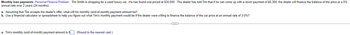 Monthly loan payments Personal Finance Problem Tim Smith is shopping for a used luxury car. He has found one priced at $30,000. The dealer has told Tim that if he can come up with a down payment of $6,300, the dealer will finance the balance of the price at a 5%
annual rate over 2 years (24 months).
a. Assuming that Tim accepts the dealer's offer, what will his monthly (end-of-month) payment amount be?
b. Use a financial calculator or spreadsheet to help you figure out what Tim's monthly payment would be if the dealer were willing to finance the balance of the car price at an annual rate of 3.5%?
a. Tim's monthly (end-of-month) payment amount is $
(Round to the nearest cent.)
C
