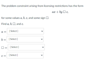 The problem constraint arising from licensing restrictions has the form
ax + byc,
for some values a, b, c, and some sign .
Find a, b, □, and c.
a =
[Select]
b = [Select]
C =
[Select]
[Select]