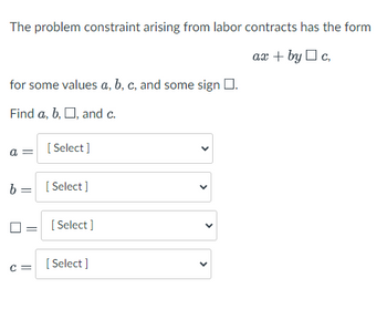 The problem constraint arising from labor contracts has the form
ax + byc,
for some values a, b, c, and some sign .
Find a, b, □, and c.
a =
[Select]
b = [Select]
C=
[Select]
[Select]