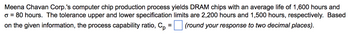 Meena Chavan Corp.'s computer chip production process yields DRAM chips with an average life of 1,600 hours and
o = 80 hours. The tolerance upper and lower specification limits are 2,200 hours and 1,500 hours, respectively. Based
on the given information, the process capability ratio, Cp (round your response to two decimal places).
=