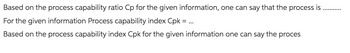 Based on the process capability ratio Cp for the given information, one can say that the process is
For the given information Process capability index Cpk = ...
Based on the process capability index Cpk for the given information one can say the proces