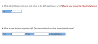 c. What is the Wilcoxon rank-sum test value, at the 0.05 significance level? (Round your answer to 2 decimal places.)
Z =
d. What is your decision regarding Ho? Can we conclude the online students study more?
Ho is
There
in the distributions.
