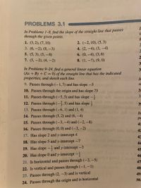 PROBLEMS 3.1
In Problems 1–8, find the slope of the straight line that passes
through the given points.
1. (3,2), (7, 10)
2. (-2, 10), (5, 3)
3. (6,-2), (8, –3)
4. (2, -4), (3, -4)
5. (5, 3), (5, –8)
6. (0, -4), (3,6)
7. (5, -2), (4, –2)
8. (1, –7), (9, 0)
3-
In Problems 9-24, find a general linear equation
(Ax + By + C = 0) of the straight line that has the indicated
properties, and sketch each line.
3
IF
9. Passes through (-1,7) and has slope -5
SE
10. Passes through the origin and has slope 75
3:
11. Passes through (-5,5) and has slope
yihsaesuon 39
olz
12. Passes through (-,5) and has slope
mo
13. Passes through (–6, 1) and (1, 4)
In
14. Passes through (5, 2) and (6, –4)
pe
15. Passes through (-3, -4) and (-2, –8)
41
16. Passes through (0,0) and (-3,–2) sluoibnoce9 bns letle 42
17. Has slope 2 and y-intercept 4
43
18. Has slope 5 and y-intercept -7
44
19. Has slope –, and y-intercept -3
45
20. Has slope 0 and y-intercept –-
46
21. Is horizontal and passes through (-2, -5)
47
22. Is vertical and passes through (-1,-1)
48
49
23. Passes through (2, -3) and is vertical
50.
24. Passes through the origin and is horizontal
