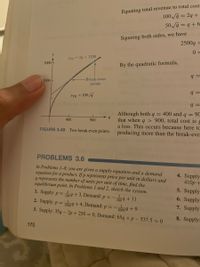 Equating total revenue to total cost
100 a = 29 +
50a = q+6
Squaring both sides, we have
2500g =
TC =29 + 1200
3000
By the quadratic formula,
Break-even
2000
points
YTR = 100 g
q =
Although both q = 400 and q = 90
that when q > 900, total cost is g
a loss. This occurs because here tc
producing more than the break-eve:
400
900
FIGURE 3.49 Two break-even points.
PROBLEMS 3.6
In Problems 1-8, you are given a supply equation and a demand
equation for a product. If p represents price per unit in dollars and
q represents the number of units per unit of time, find the
equilibrium point. In Problems 1 and 2, sketch the system.
4. Supply
410p +
5. Supply
1. Supply: p = T009+3, Demand: p = -
%3D
1009 + 11
6. Supply
2. Supply: p = 500 9 +4, Demand: p = -
3. Supply: 35q - 2p + 250 = 0, Demand: 65q +p – 537.5 = 0
7. Supply:
20009+9
8. Supply:
170
