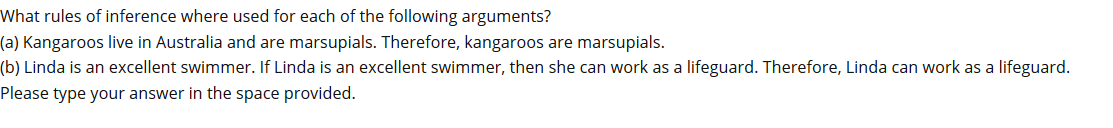 What rules of inference where used for each of the following arguments?
(a) Kangaroos live in Australia and are marsupials. Therefore, kangaroos are marsupials.
(b) Linda is an excellent swimmer. If Linda is an excellent swimmer, then she can work as a lifeguard. Therefore, Linda can work as a lifeguard.
Please type your answer in the space provided.
