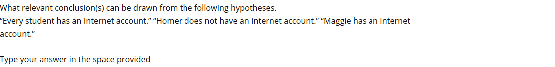 What relevant conclusion(s) can be drawn from the following hypotheses.
"Every student has an Internet account." "Homer does not have an Internet account." "Maggie has an Internet
account."
Type your answer in the space provided
