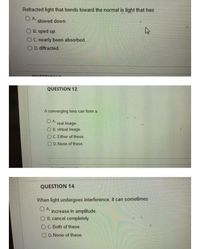 Refracted light that bends toward the normal is light that has
O A.
slowed down.
O B. sped up.
C. nearly been absorbed.
O D. diffracted.
QUESTION 12
A converging lens can form a
O A.
real image.
O B. virtual image.
OC. Either of these.
O D. None of these.
QUESTION 14
When light undergoes interference, it can sometimes
O A increase in amplitude.
O B. cancel completely.
O C. Both of these.
O D. None of these.
