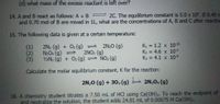 (d) what mass of the excess reactant is left over?
14. A and B react as follows: A + B 2C. The equilibrium constant is 5.0 x 10. IF 0.40
and 0.70 mol of B are mixed in 1L, what are the concentrations of A, B and Cafter reaction
15. The following data is given at a certain temperature:
K1 = 1.2 x 10 35
K2 = 4.6 x 10-3
K3 = 4.1 x 10-9
(1)
2N2 (g) + O2 (g)
2N;0 (g)
(2)
N2O4 (g)
2NO2 (g)
(3)
½N2 (g) + O2 (g) = NO2 (g)
Calculate the molar equilibrium constant, K for the reaction:
2N,0 (g) + 30, (g)
2N,04 (g)
16. A chemistry student titrates a 7.50 mL of HCl using Ca(OH)2. To reach the endpoint of
and neutralize the solution, the student adds 24.81 mL of 0.00075 M Ca(OH)2.
