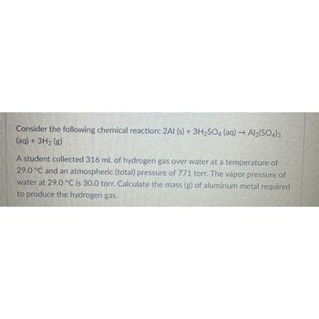 Consider the following chemical reaction: 2Al(s) + 3H₂SO4 (aq) → Al₂(SO4)3
(aq) + 3H₂ (g)
A student collected 316 mL of hydrogen gas over water at a temperature of
29.0 °C and an atmospheric (total) pressure of 771 torr. The vapor pressure of
water at 29.0 °C is 30.0 torr. Calculate the mass (g) of aluminum metal required
to produce the hydrogen gas.