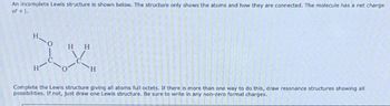 An incomplete Lewis structure is shown below. The structure only shows the atoms and how they are connected. The molecule has a net charge
of +1.
HH
XX
H
H
Complete the Lewis structure giving all atoms full octets. If there is more than one way to do this, draw resonance structures showing all
possibilities. If not, just draw one Lewis structure. Be sure to write in any non-zero formal charges.
