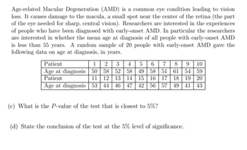 Age-related Macular Degeneration (AMD) is a common eye condition leading to vision
loss. It causes damage to the macula, a small spot near the center of the retina (the part
of the eye needed for sharp, central vision). Researchers are interested in the experiences
of people who have been diagnosed with early-onset AMD. In particular the researchers
are interested in whether the mean age at diagnosis of all people with early-onset AMD
is less than 55 years. A random sample of 20 people with early-onset AMD gave the
following data on age at diagnosis, in years.
Patient
1 2 3 4 5 6 7 8 9 10
Age at diagnosis 50 58 52 58 49 58 51 61 54 59
Patient
11 12 13 14 15 16 17 18 19 20
Age at diagnosis 53 44 46 47 42 56 57 49 41 43
(c) What is the P-value of the test that is closest to 5%?
(d) State the conclusion of the test at the 5% level of significance.