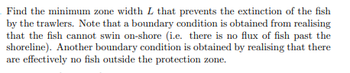 Find the minimum zone width L that prevents the extinction of the fish
by the trawlers. Note that a boundary condition is obtained from realising
that the fish cannot swin on-shore (i.e. there is no flux of fish past the
shoreline). Another boundary condition is obtained by realising that there
are effectively no fish outside the protection zone.