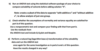 b) Run an ANOVA test using the statistical software package of your choice to
compare solvability of solvents before adding solution "X".
Note: create a subset of the data to separate "with additive x" and "without additive
x", to allow analysis of just one group.
c) Check whether the assumptions of normality and variance equality are satisfied for
part b of this question.
Use a nonparametric test and compare your finding with that from part b.
Use the residuals from
the ANOVA test and include Q-Q plot and Boxplot.
d) Perform a natural log (logarithm base e) transformation of the solvability
data and run the ANOVA test
once again for the same investigation as in parts b and c of this question.
Have the results changed in any way?