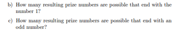 b) How many resulting prize numbers are possible that end with the
number 1?
c) How many resulting prize numbers are possible that end with an
odd number?